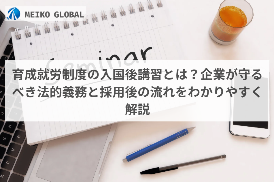 育成就労制度の入国後講習とは？企業が守るべき法的義務と採用後の流れをわかりやすく解説